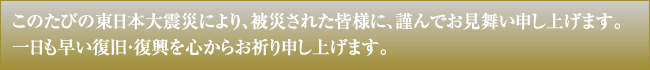 このたびの東日本大震災により、被災された皆様に、謹んでお見舞い申し上げます。一日も早い復旧・復興を心からお祈り申し上げます。